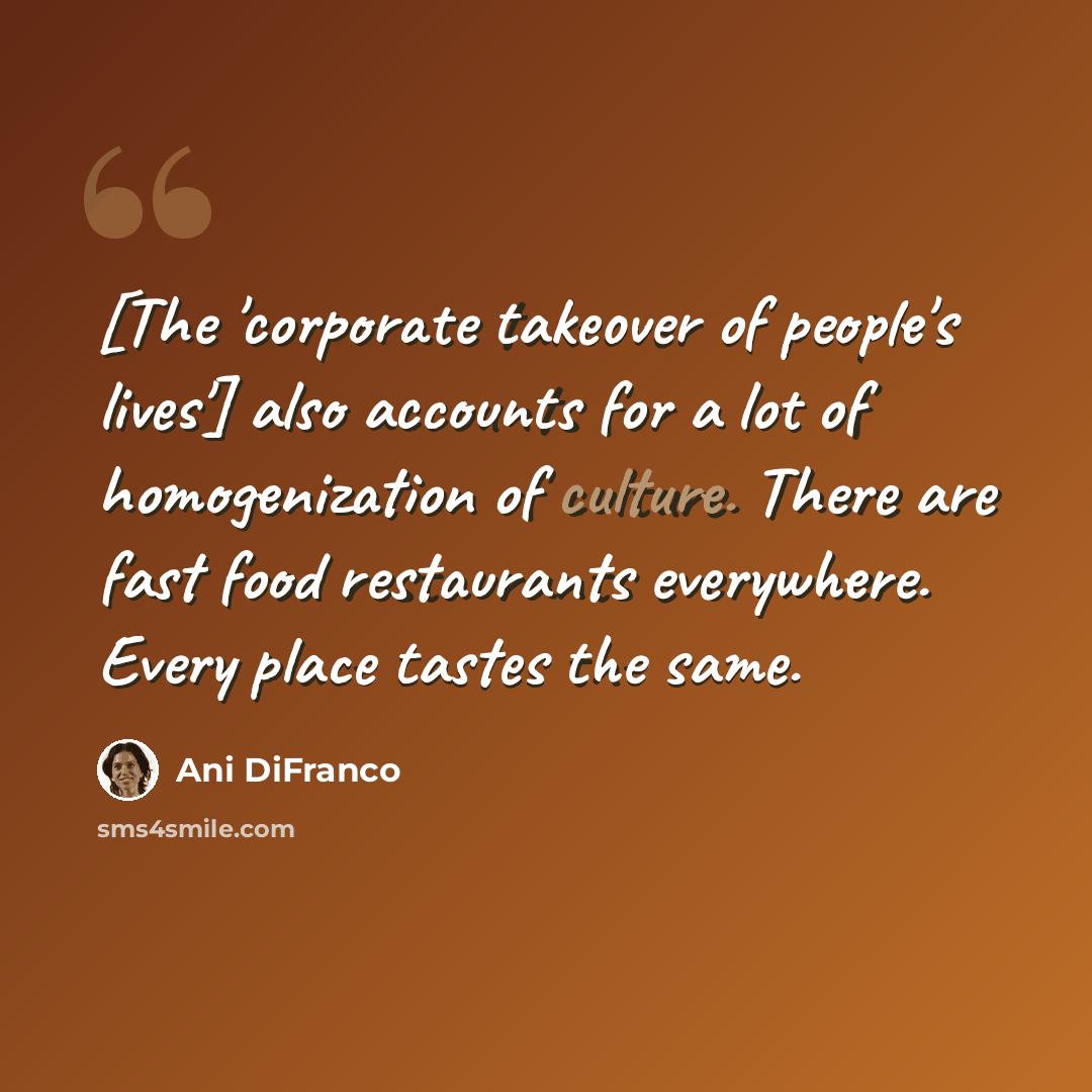 “[The 'corporate takeover of people's lives'] also accounts for a lot of homogenization of culture. There are fast food restaurants everywhere. Every place tastes the same.” quote by Ani DiFranco
