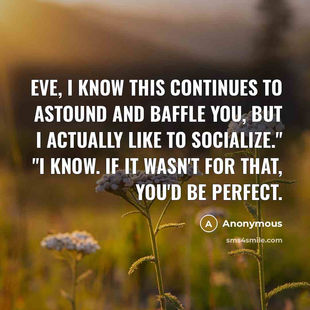 “Eve, I know this continues to astound and baffle you, but I actually like to socialize." "I know. If it wasn't for that, you'd be perfect.” quote by Anonymous