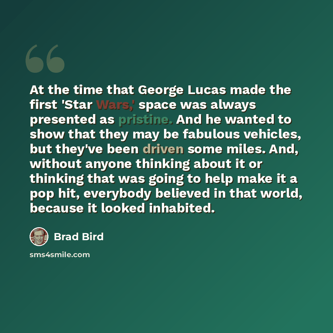 “At the time that George Lucas made the first 'Star Wars,' space was always presented as pristine. And he wanted to show that they may be fabulous vehicles, but they've been driven some miles. And, without anyone thinking about it or thinking that was going to help make it a pop hit, everybody…” quote by Brad Bird