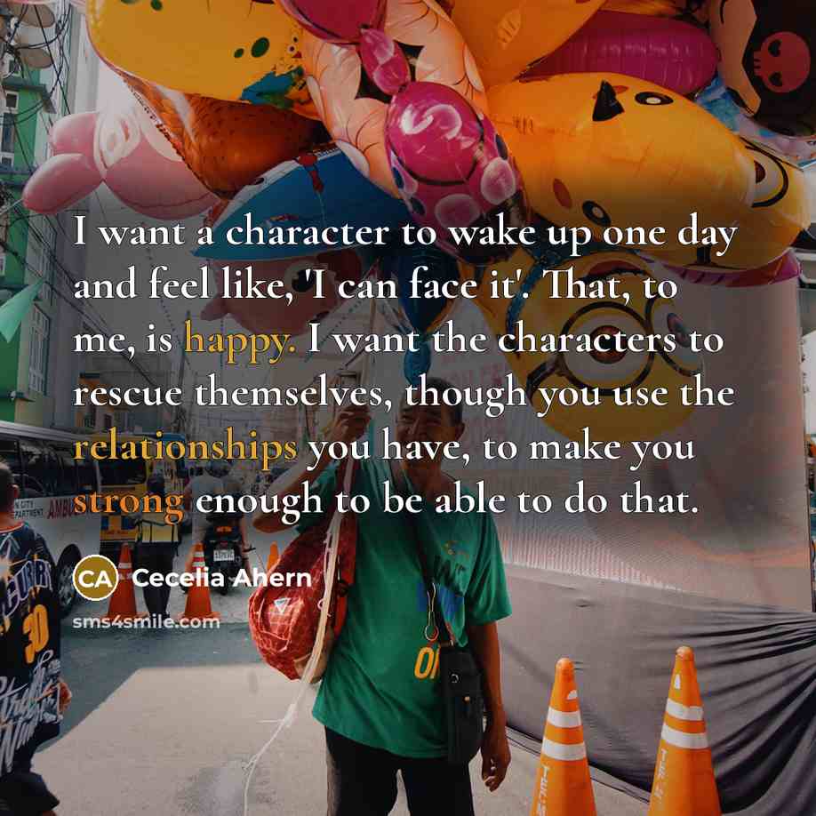 “I want a character to wake up one day and feel like, 'I can face it'. That, to me, is happy. I want the characters to rescue themselves, though you use the relationships you have, to make you strong enough to be able to do that.” quote by Cecelia Ahern