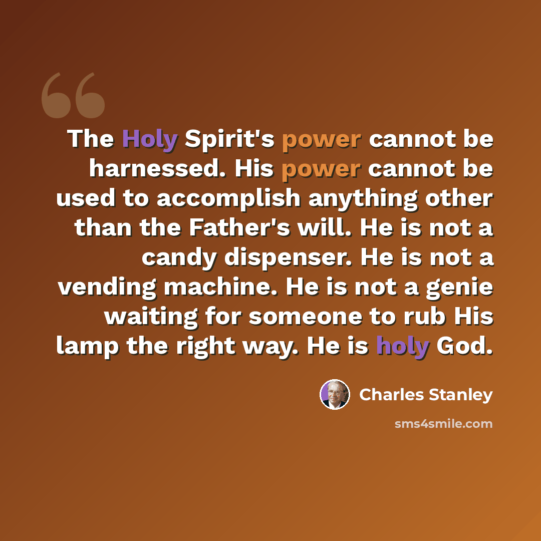 “The Holy Spirit's power cannot be harnessed. His power cannot be used to accomplish anything other than the Father's will. He is not a candy dispenser. He is not a vending machine. He is not a genie waiting for someone to rub His lamp the right way. He is holy God.” quote by Charles Stanley