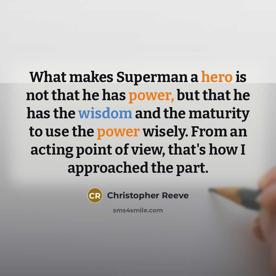 “What makes Superman a hero is not that he has power, but that he has the wisdom and the maturity to use the power wisely. From an acting point of view, that's how I approached the part.” quote by Christopher Reeve