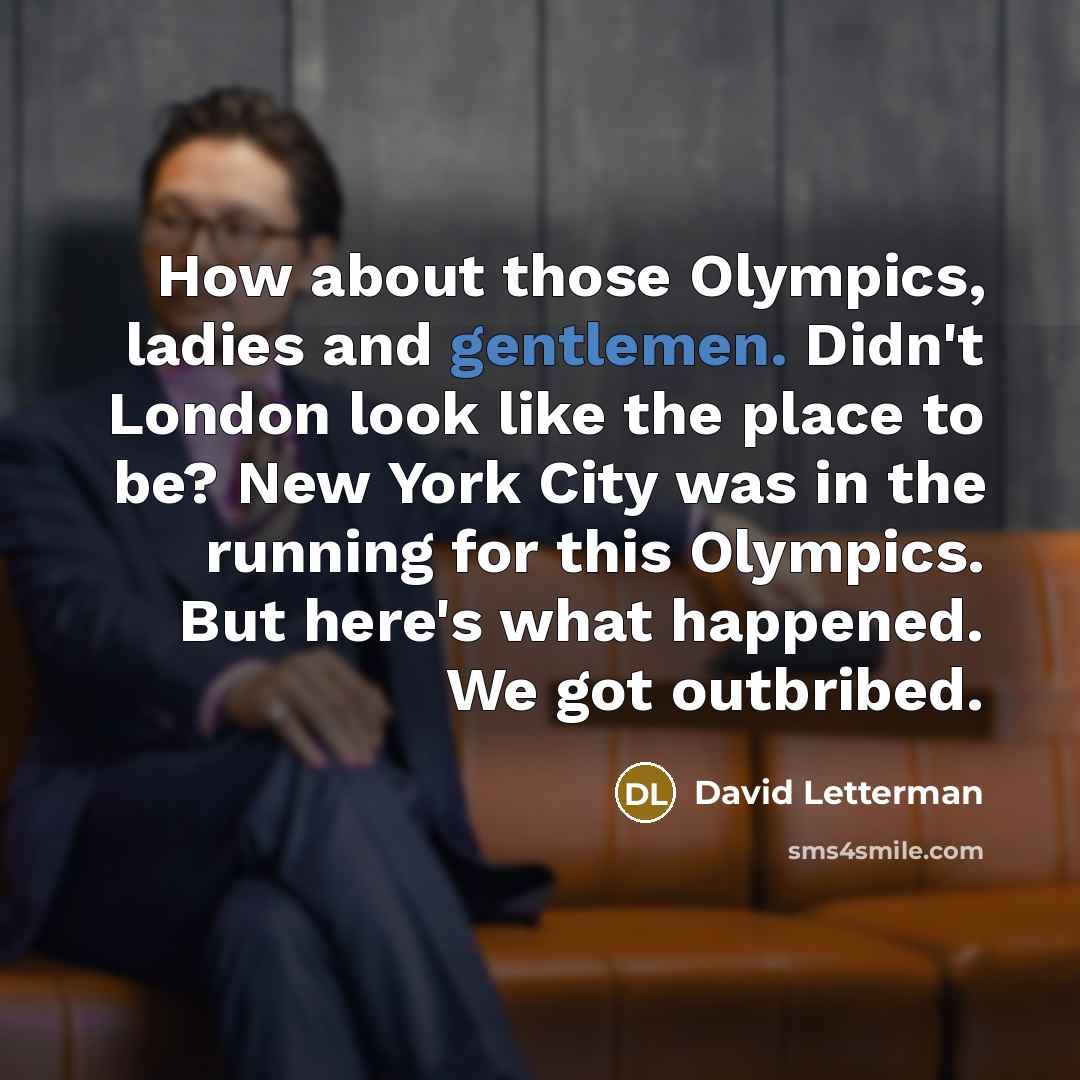 “How about those Olympics, ladies and gentlemen. Didn't London look like the place to be? New York City was in the running for this Olympics. But here's what happened. We got outbribed.” quote by David Letterman