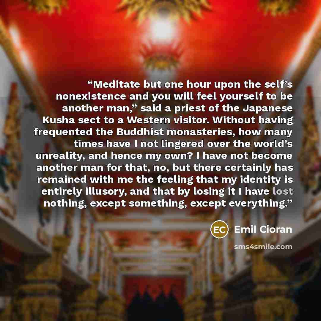 “Meditate but one hour upon the self’s nonexistence and you will feel yourself to be another man,” said a priest of the Japanese Kusha sect to a Western visitor. Without having frequented the Buddhist monasteries, how many times have I not lingered over the world’s unreality, and hence my own? I…” quote by Emil Cioran