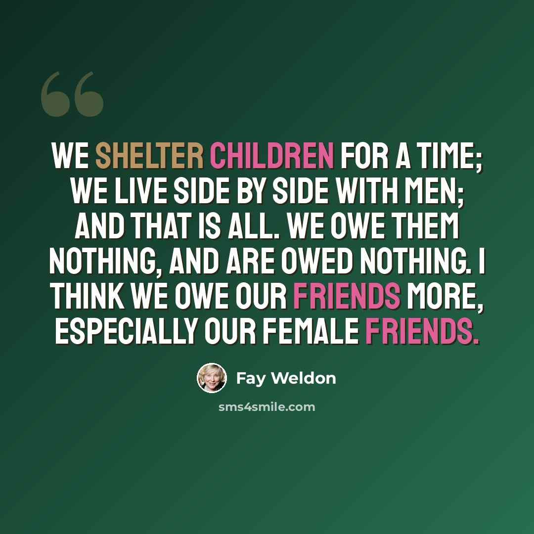 “We shelter children for a time; we live side by side with men; and that is all. We owe them nothing, and are owed nothing. I think we owe our friends more, especially our female friends.” quote by Fay Weldon