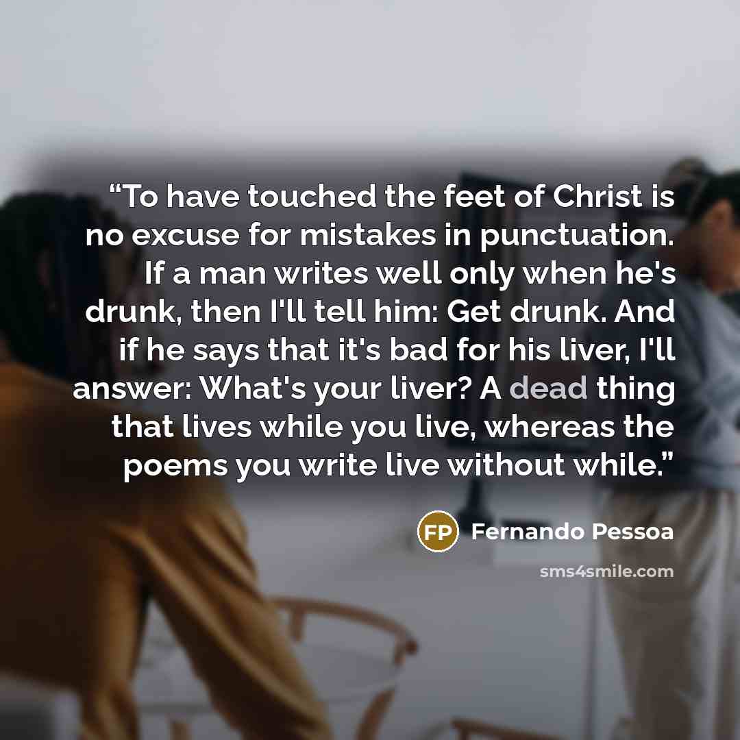 “To have touched the feet of Christ is no excuse for mistakes in punctuation. If a man writes well only when he's drunk, then I'll tell him: Get drunk. And if he says that it's bad for his liver, I'll answer: What's your liver? A dead thing that lives while you live, whereas the poems you write…” quote by Fernando Pessoa