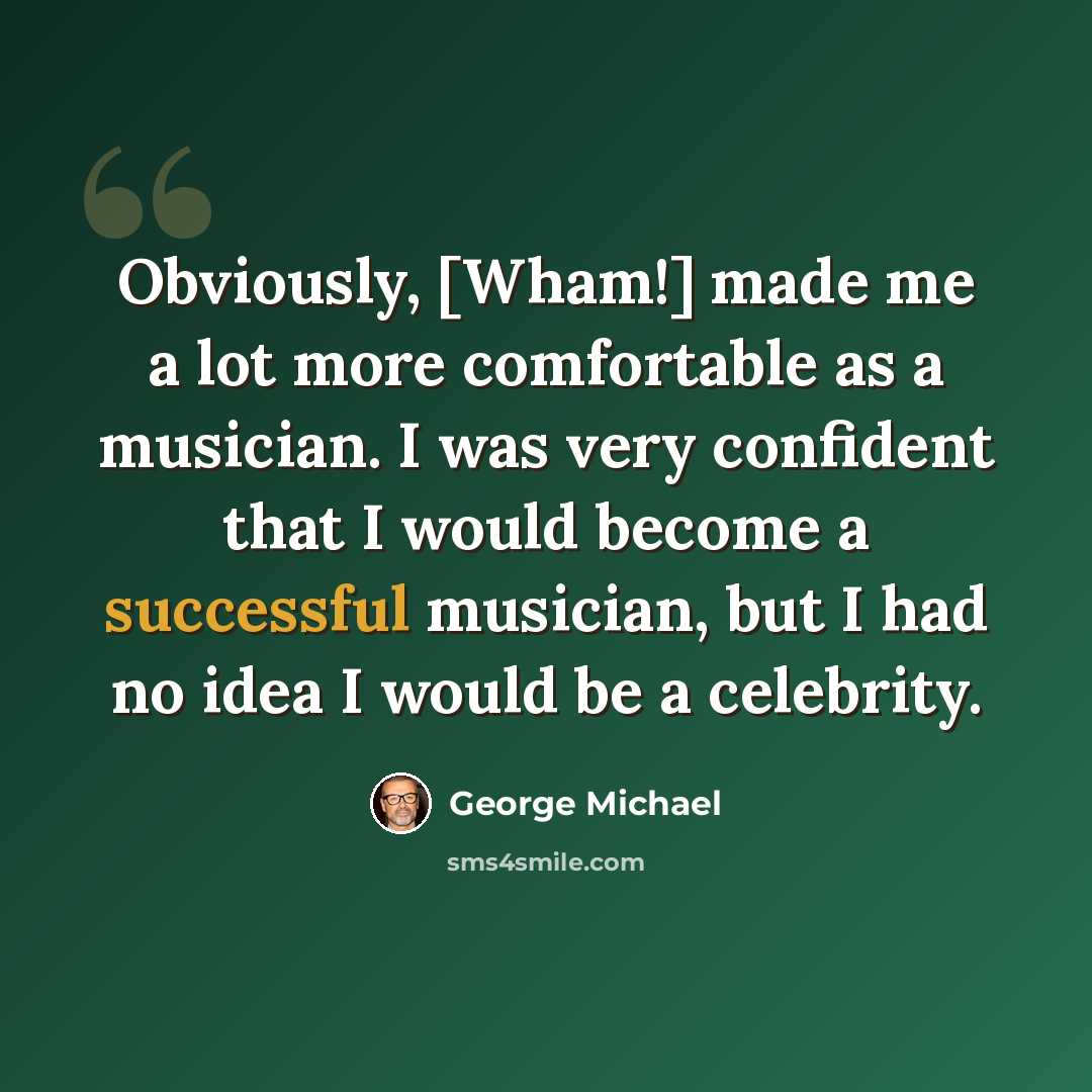 “Obviously, [Wham!] made me a lot more comfortable as a musician. I was very confident that I would become a successful musician, but I had no idea I would be a celebrity.” quote by George Michael