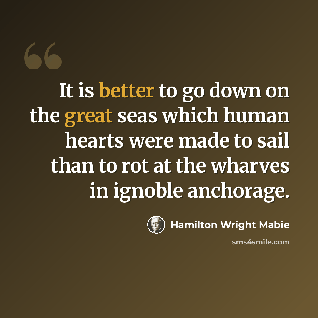 “It is better to go down on the great seas which human hearts were made to sail than to rot at the wharves in ignoble anchorage.” quote by Hamilton Wright Mabie