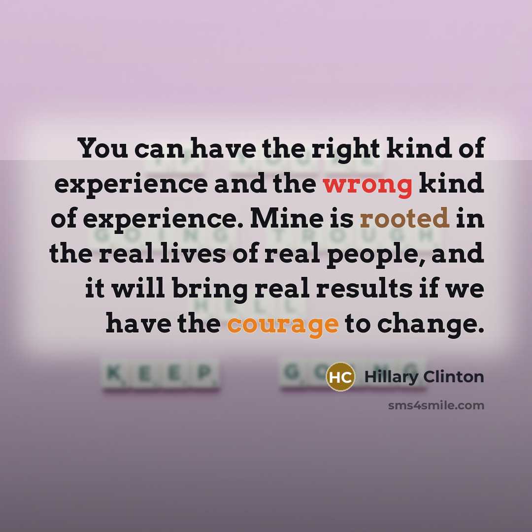 “You can have the right kind of experience and the wrong kind of experience. Mine is rooted in the real lives of real people, and it will bring real results if we have the courage to change.” quote by Hillary Clinton