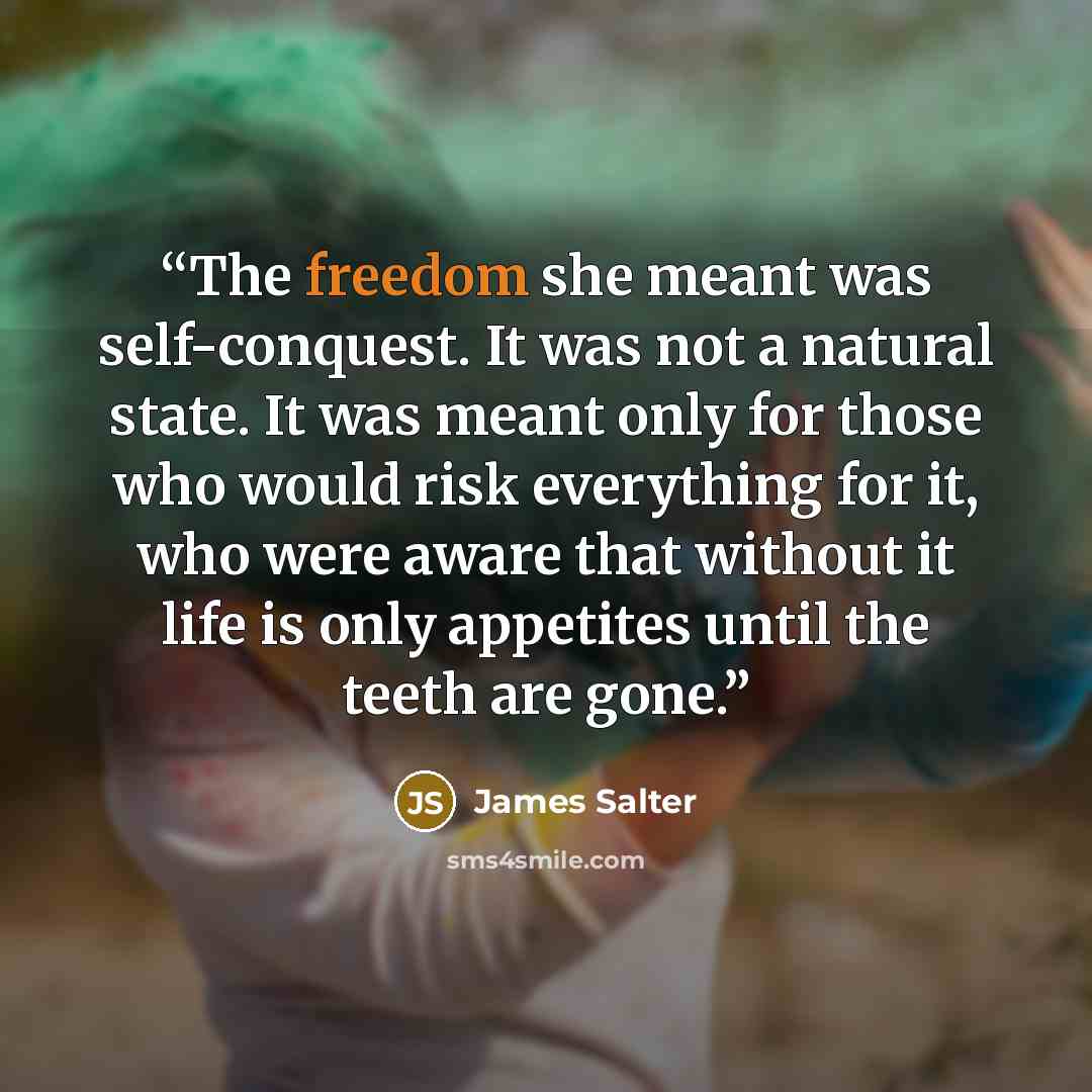 “The freedom she meant was self-conquest. It was not a natural state. It was meant only for those who would risk everything for it, who were aware that without it life is only appetites until the teeth are gone.” quote by James Salter