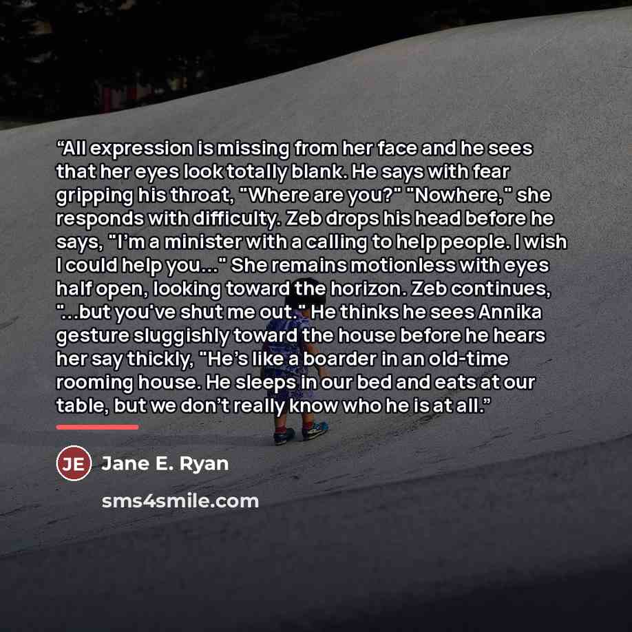 “All expression is missing from her face and he sees that her eyes look totally blank. He says with fear gripping his throat, "Where are you?" "Nowhere," she responds with difficulty. Zeb drops his head before he says, "I'm a minister with a calling to help people. I wish I could help you..." She…” quote by Jane E. Ryan