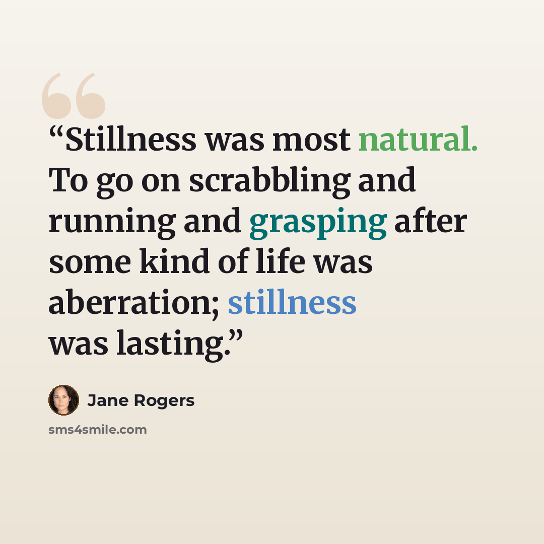 “Stillness was most natural. To go on scrabbling and running and grasping after some kind of life was aberration; stillness was lasting.” quote by Jane Rogers