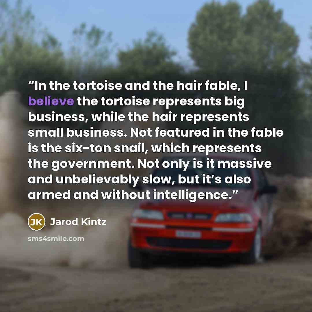 “In the tortoise and the hair fable, I believe the tortoise represents big business, while the hair represents small business. Not featured in the fable is the six-ton snail, which represents the government. Not only is it massive and unbelievably slow, but it’s also armed and without intelligence.” quote by Jarod Kintz
