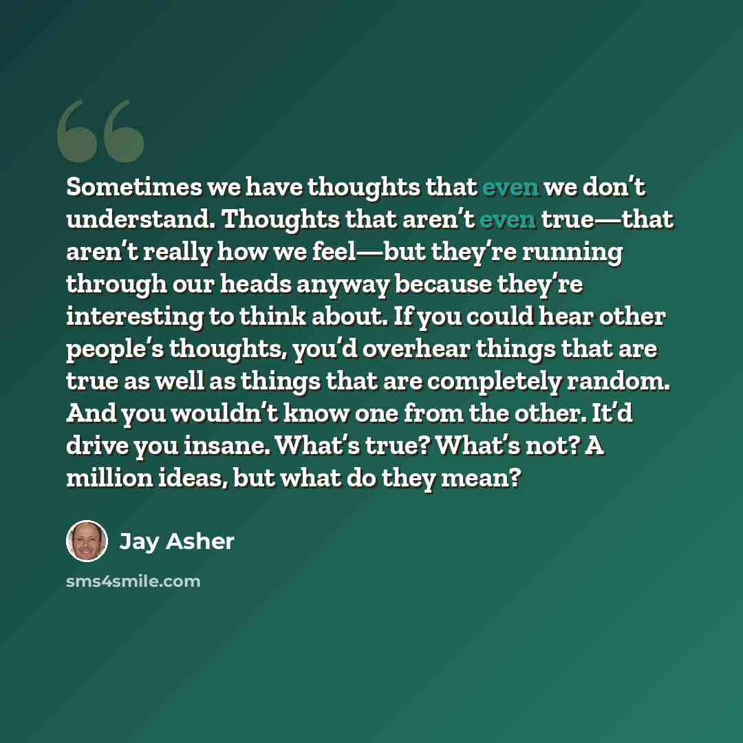 “Sometimes we have thoughts that even we don’t understand. Thoughts that aren’t even true—that aren’t really how we feel—but they’re running through our heads anyway because they’re interesting to think about. If you could hear other people’s thoughts, you’d overhear things that are true as well as…” quote by Jay Asher