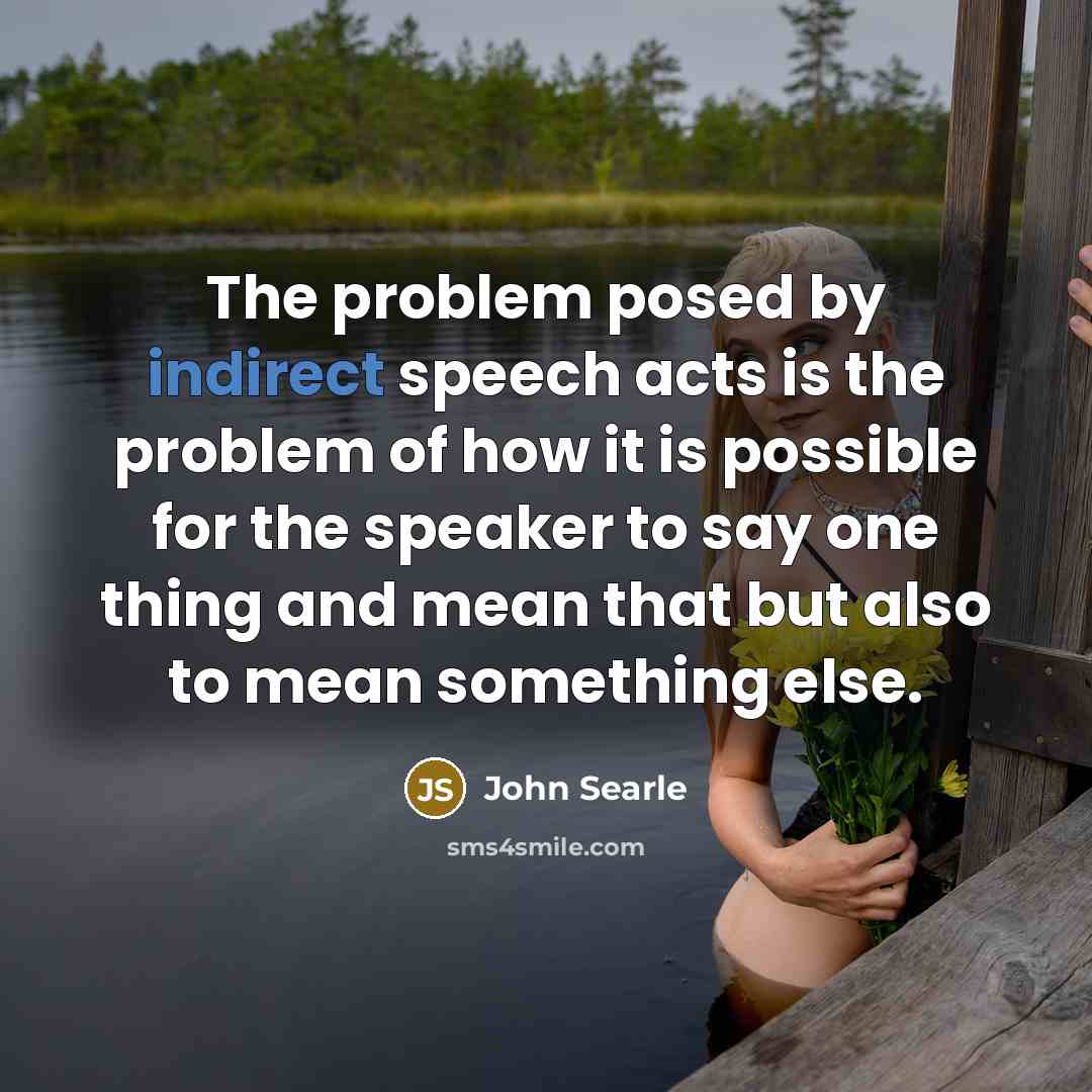 “The problem posed by indirect speech acts is the problem of how it is possible for the speaker to say one thing and mean that but also to mean something else.” quote by John Searle