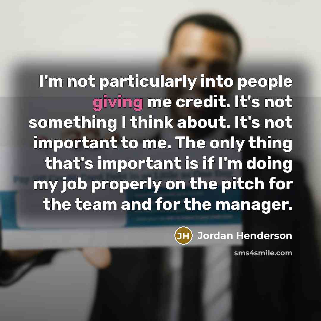“I'm not particularly into people giving me credit. It's not something I think about. It's not important to me. The only thing that's important is if I'm doing my job properly on the pitch for the team and for the manager.” quote by Jordan Henderson