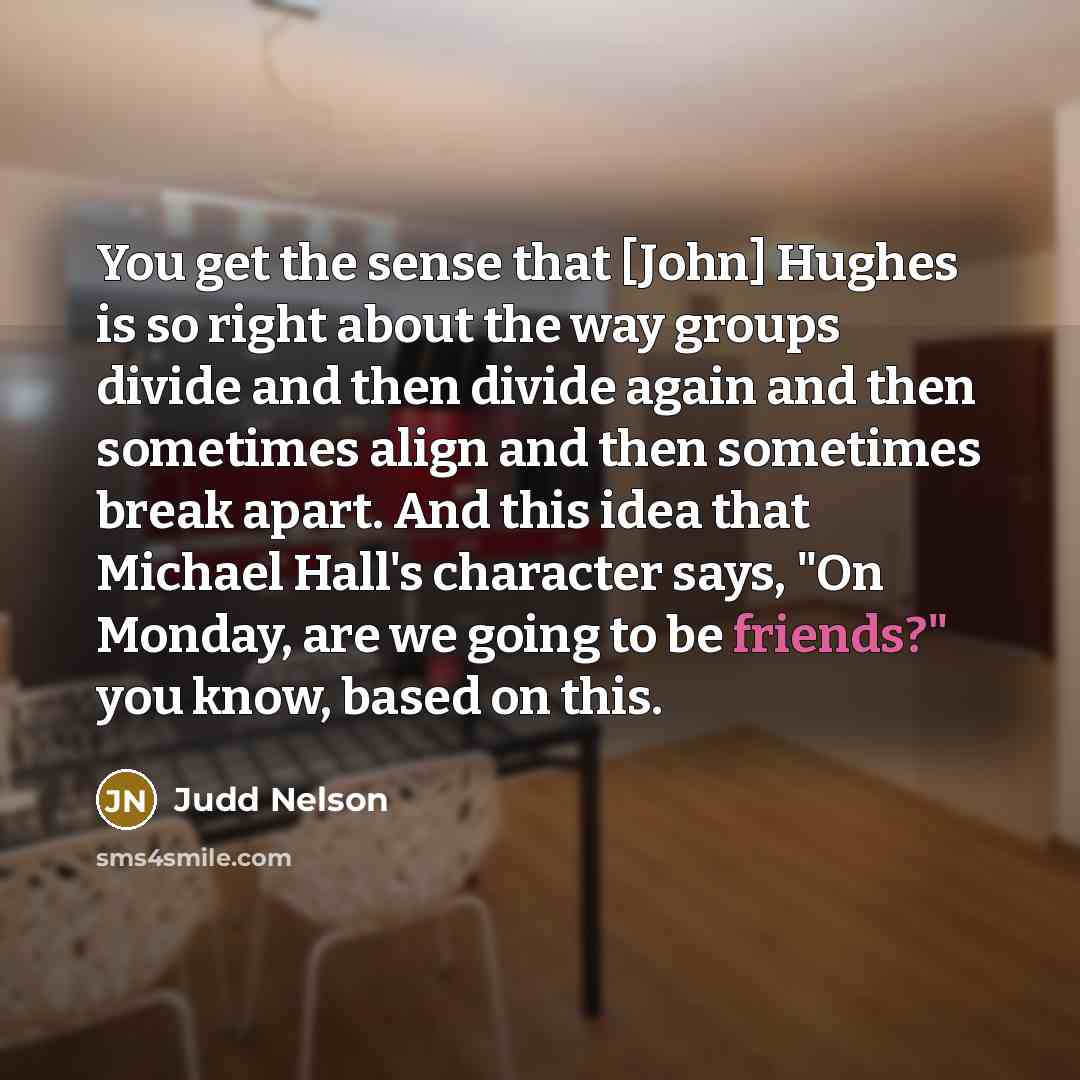 “You get the sense that [John] Hughes is so right about the way groups divide and then divide again and then sometimes align and then sometimes break apart. And this idea that Michael Hall's character says, "On Monday, are we going to be friends?" you know, based on this.” quote by Judd Nelson