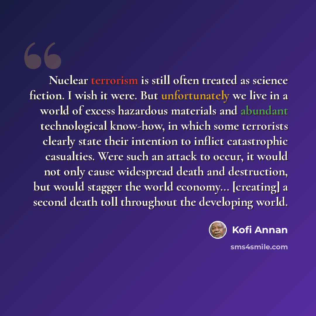 “Nuclear terrorism is still often treated as science fiction. I wish it were. But unfortunately we live in a world of excess hazardous materials and abundant technological know-how, in which some terrorists clearly state their intention to inflict catastrophic casualties. Were such an attack to…” quote by Kofi Annan