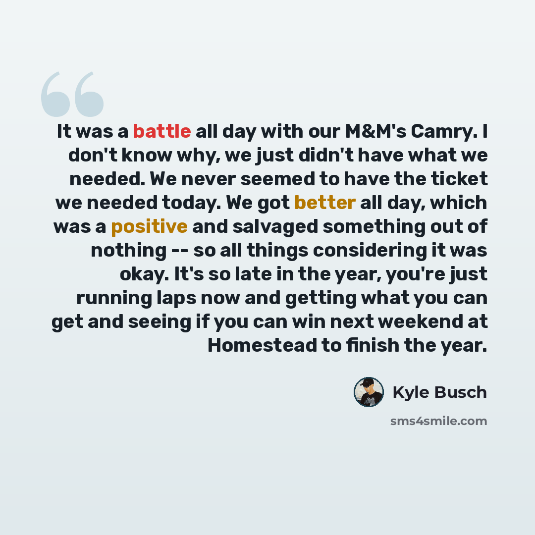 “It was a battle all day with our M&M's Camry. I don't know why, we just didn't have what we needed. We never seemed to have the ticket we needed today. We got better all day, which was a positive and salvaged something out of nothing -- so all things considering it was okay. It's so late in the…” quote by Kyle Busch