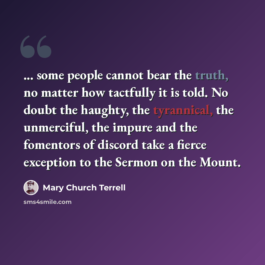 “... some people cannot bear the truth, no matter how tactfully it is told. No doubt the haughty, the tyrannical, the unmerciful, the impure and the fomentors of discord take a fierce exception to the Sermon on the Mount.” quote by Mary Church Terrell