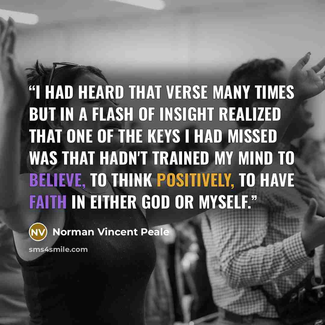 “I had heard that verse many times but in a flash of insight realized that one of the keys I had missed was that hadn't trained my mind to believe, to think positively, to have faith in either God or myself.” quote by Norman Vincent Peale