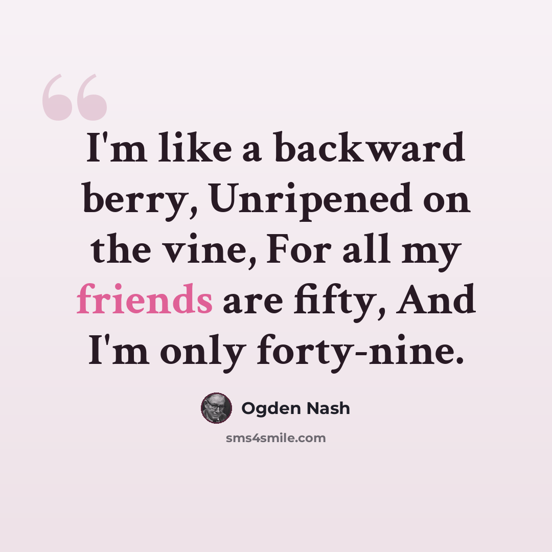 “I'm like a backward berry, Unripened on the vine, For all my friends are fifty, And I'm only forty-nine.” quote by Ogden Nash