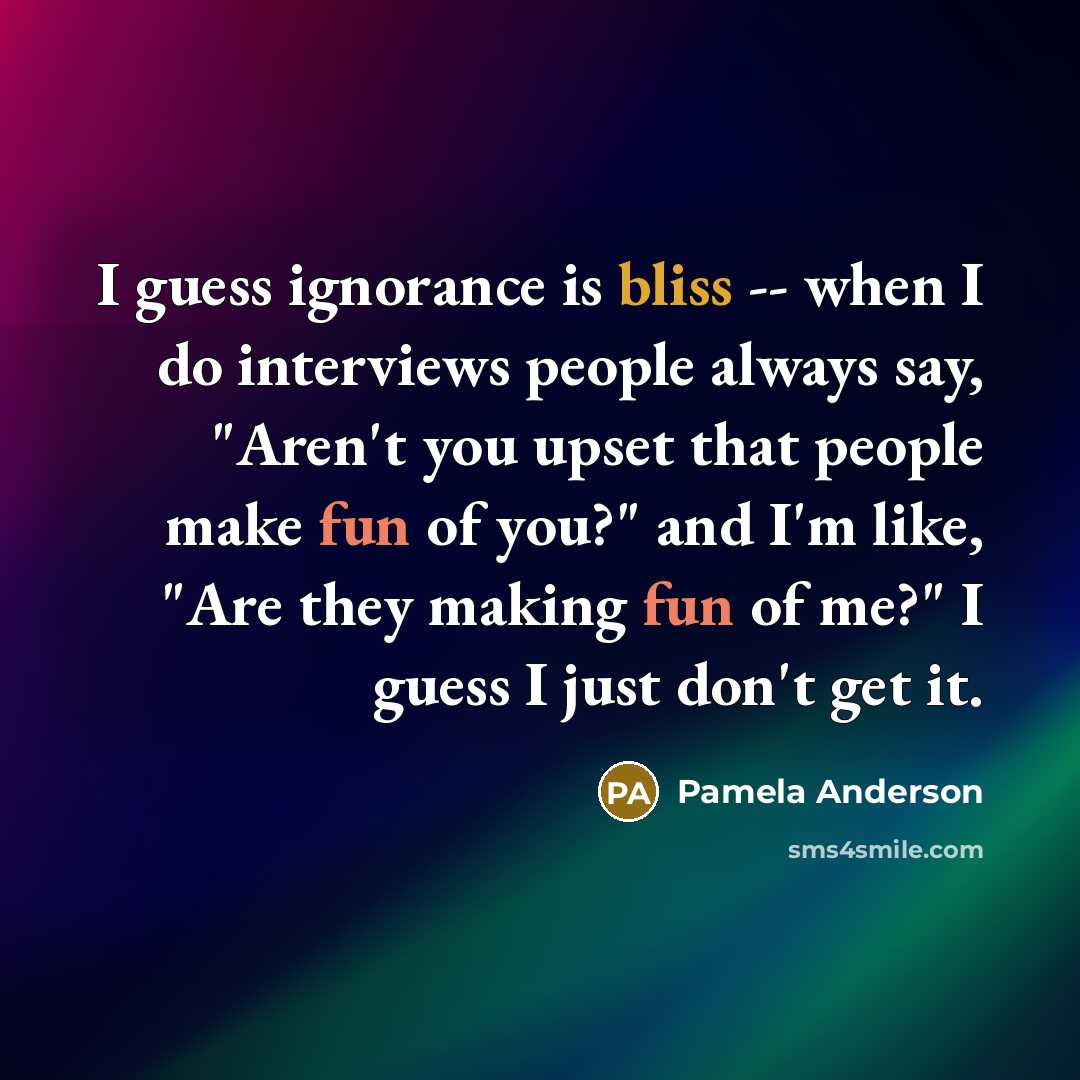 “I guess ignorance is bliss -- when I do interviews people always say, "Aren't you upset that people make fun of you?" and I'm like, "Are they making fun of me?" I guess I just don't get it.” quote by Pamela Anderson