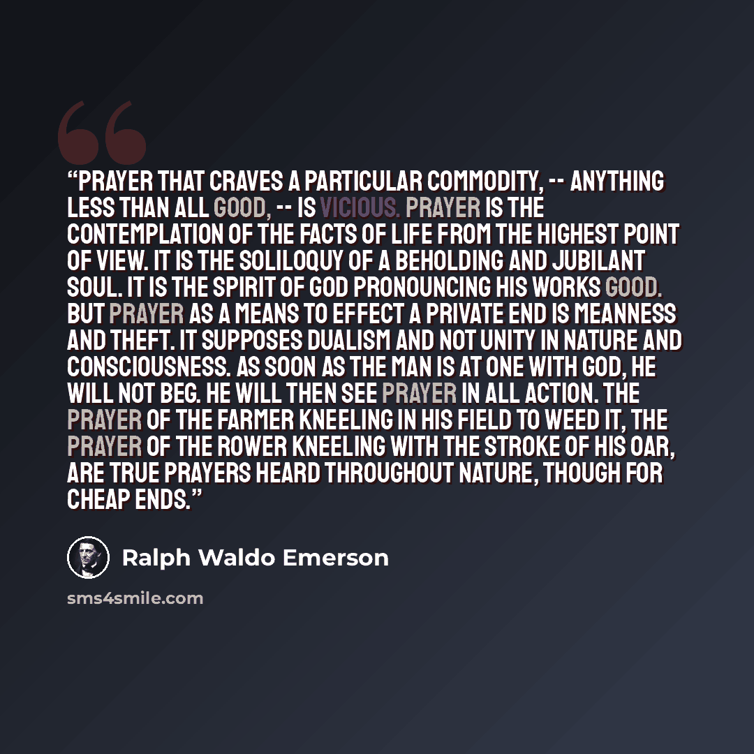 “Prayer that craves a particular commodity, -- anything less than all good, -- is vicious. Prayer is the contemplation of the facts of life from the highest point of view. It is the soliloquy of a beholding and jubilant soul. It is the spirit of God pronouncing his works good. But prayer as a means…” quote by Ralph Waldo Emerson