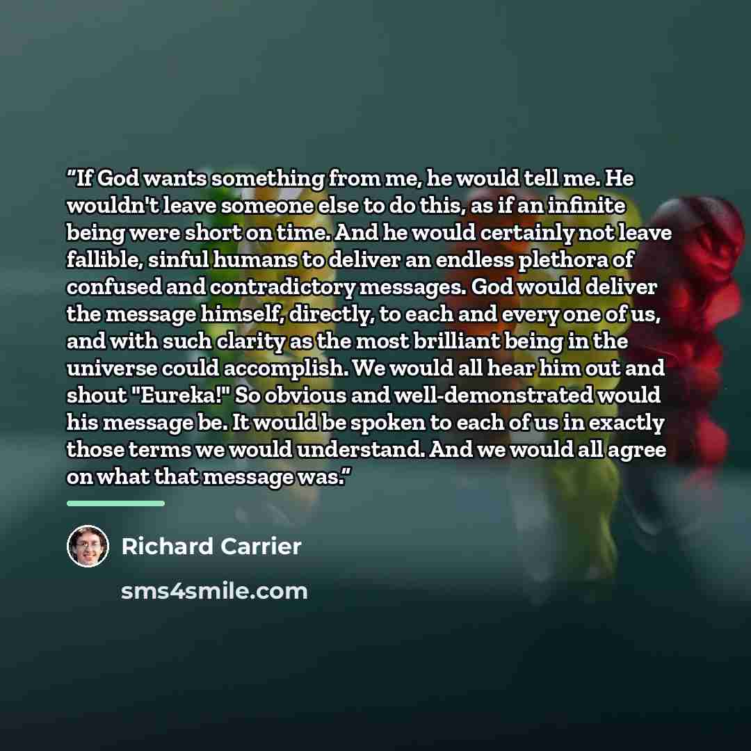 “If God wants something from me, he would tell me. He wouldn't leave someone else to do this, as if an infinite being were short on time. And he would certainly not leave fallible, sinful humans to deliver an endless plethora of confused and contradictory messages. God would deliver the message…” quote by Richard Carrier