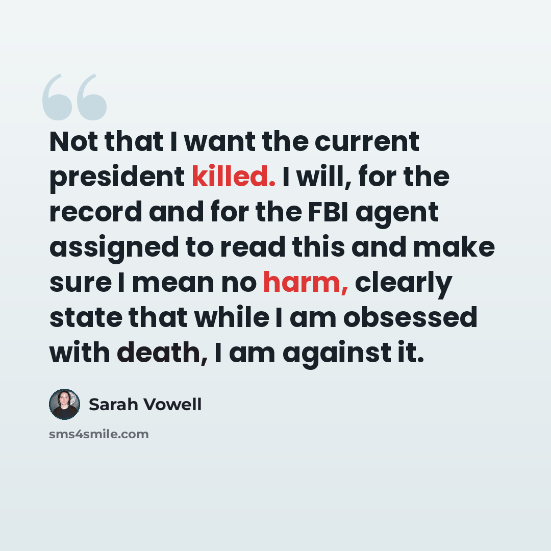 “Not that I want the current president killed. I will, for the record and for the FBI agent assigned to read this and make sure I mean no harm, clearly state that while I am obsessed with death, I am against it.” quote by Sarah Vowell
