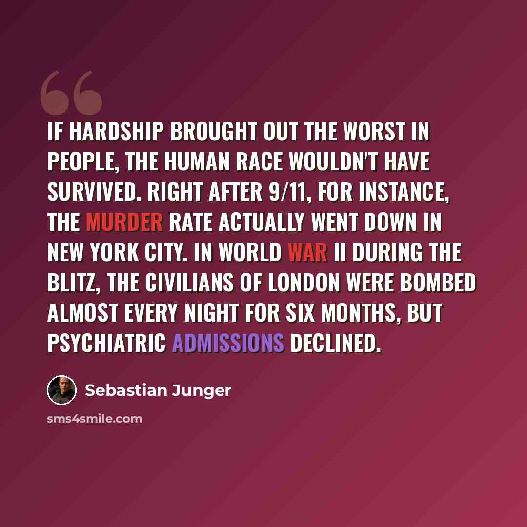 “If hardship brought out the worst in people, the human race wouldn't have survived. Right after 9/11, for instance, the murder rate actually went down in New York City. In World War II during the Blitz, the civilians of London were bombed almost every night for six months, but psychiatric…” quote by Sebastian Junger