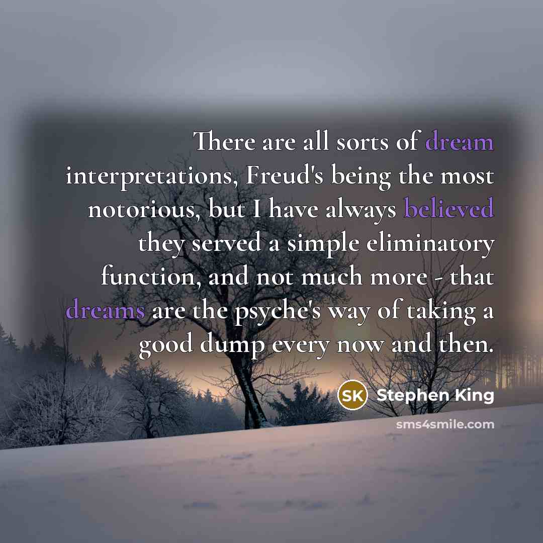“There are all sorts of dream interpretations, Freud's being the most notorious, but I have always believed they served a simple eliminatory function, and not much more - that dreams are the psyche's way of taking a good dump every now and then.” quote by Stephen King