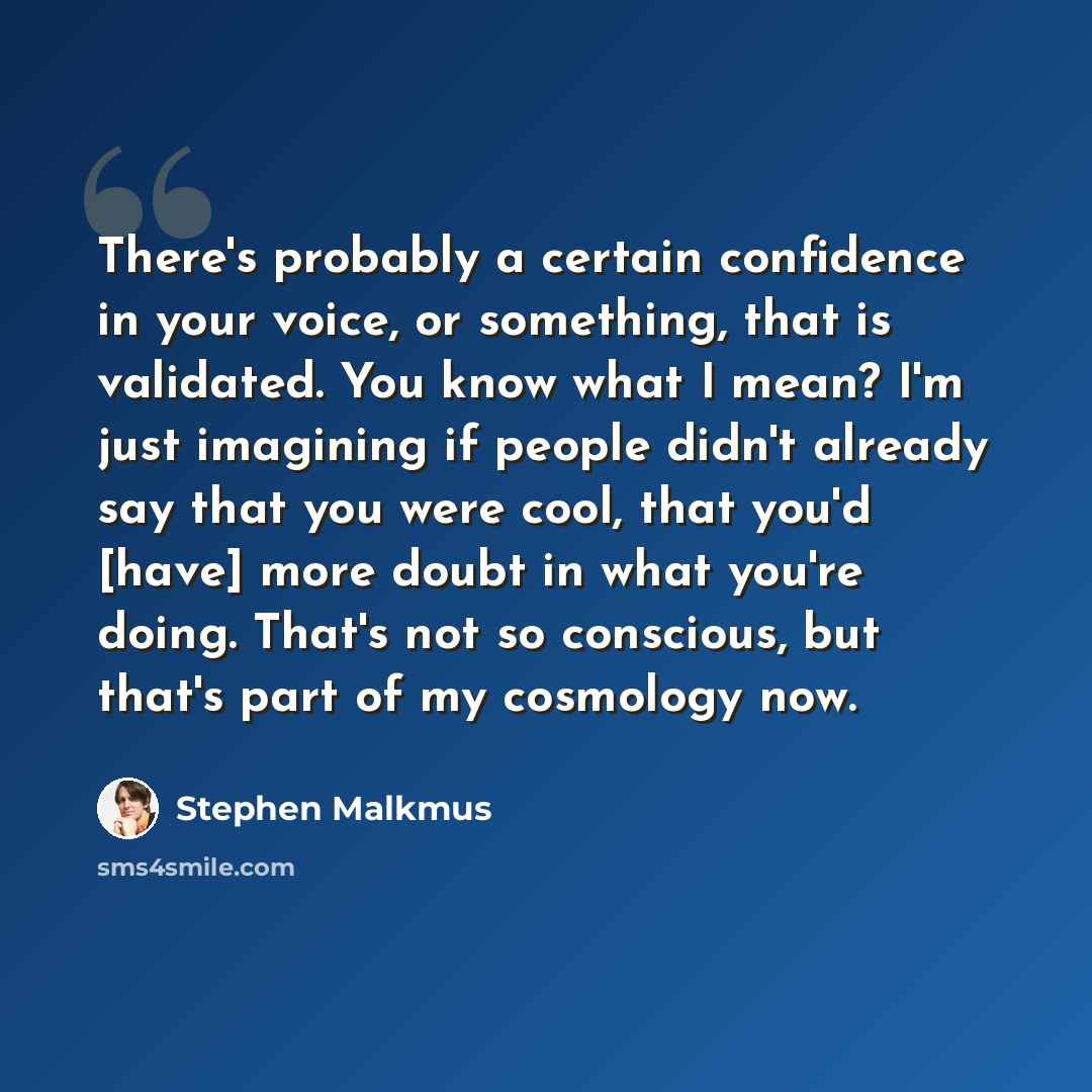 “There's probably a certain confidence in your voice, or something, that is validated. You know what I mean? I'm just imagining if people didn't already say that you were cool, that you'd [have] more doubt in what you're doing. That's not so conscious, but that's part of my cosmology now.” quote by Stephen Malkmus