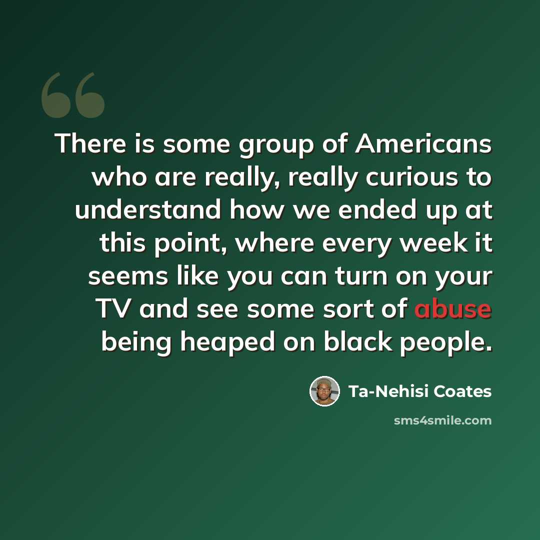 “There is some group of Americans who are really, really curious to understand how we ended up at this point, where every week it seems like you can turn on your TV and see some sort of abuse being heaped on black people.” quote by Ta-Nehisi Coates