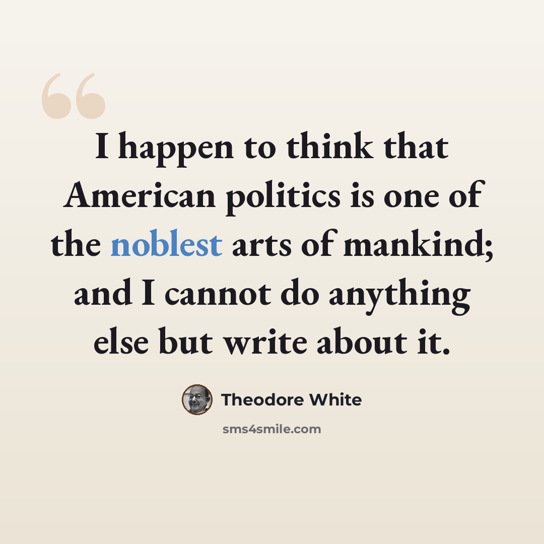“I happen to think that American politics is one of the noblest arts of mankind; and I cannot do anything else but write about it.” quote by Theodore White