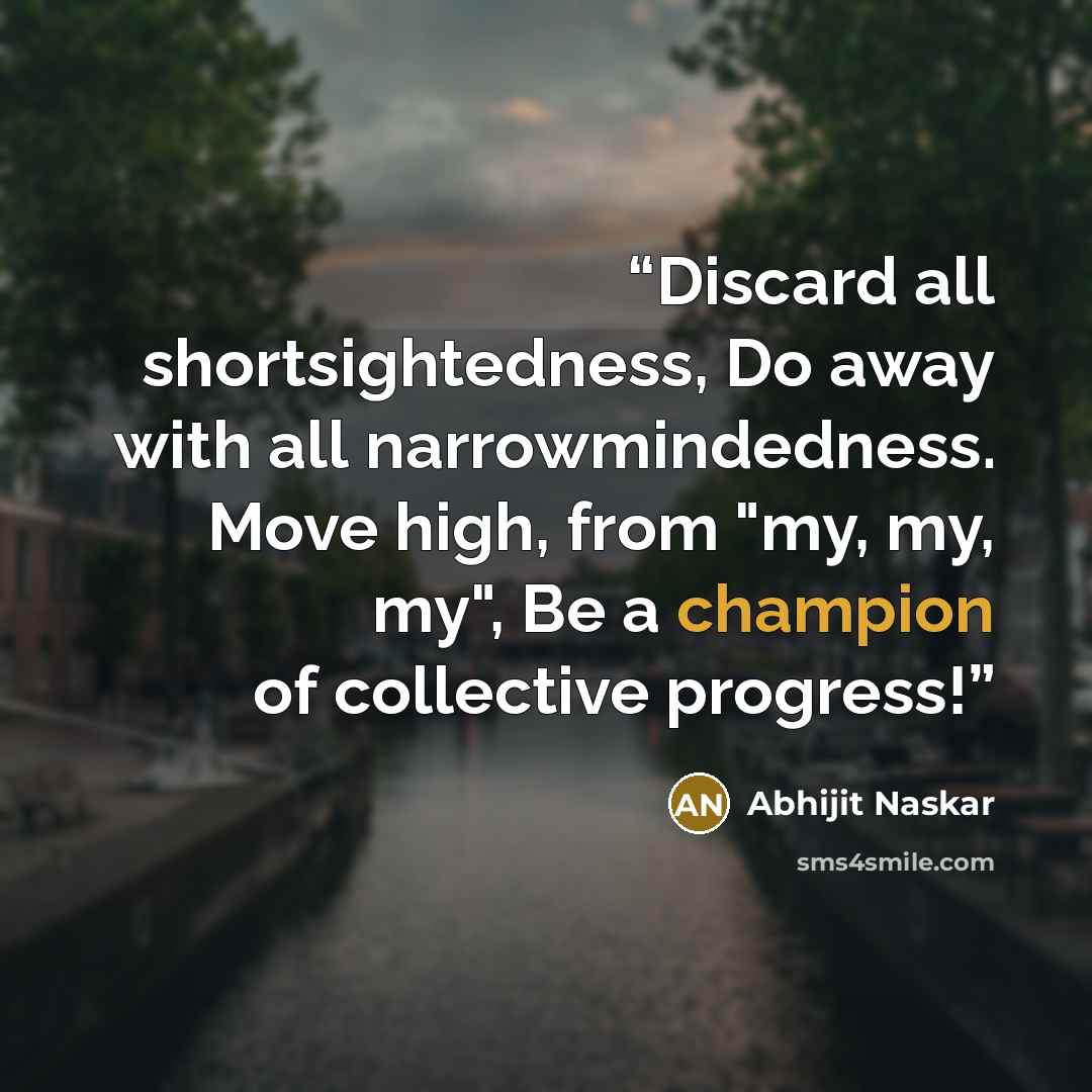“Discard all shortsightedness, Do away with all narrowmindedness. Move high, from "my, my, my", Be a champion of collective progress!” quote by Abhijit Naskar