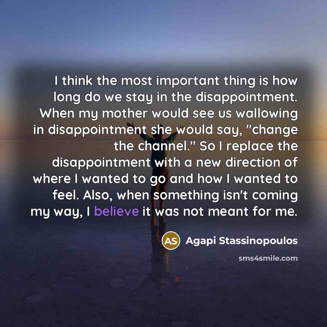 “I think the most important thing is how long do we stay in the disappointment. When my mother would see us wallowing in disappointment she would say, "change the channel." So I replace the disappointment with a new direction of where I wanted to go and how I wanted to feel. Also, when something…” quote by Agapi Stassinopoulos