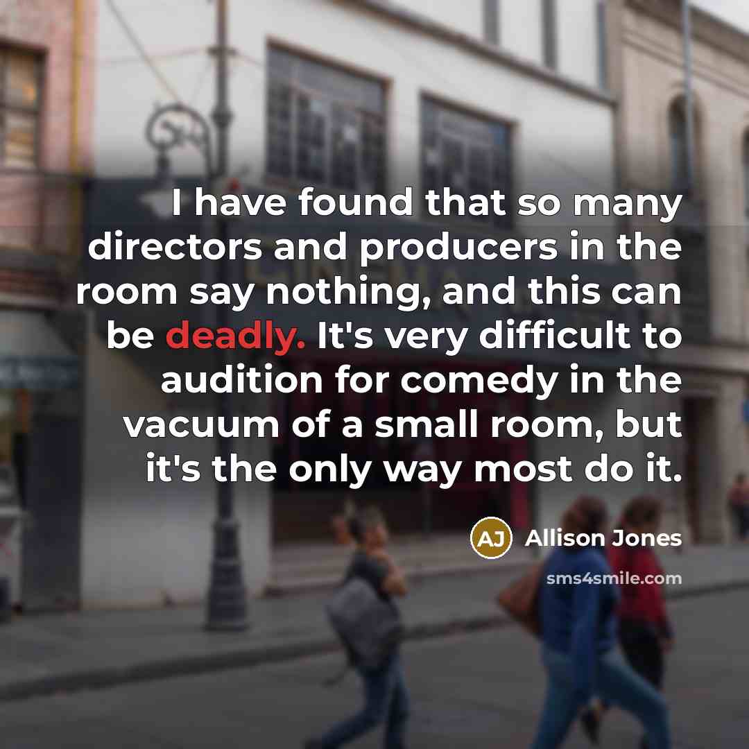 “I have found that so many directors and producers in the room say nothing, and this can be deadly. It's very difficult to audition for comedy in the vacuum of a small room, but it's the only way most do it.” quote by Allison Jones