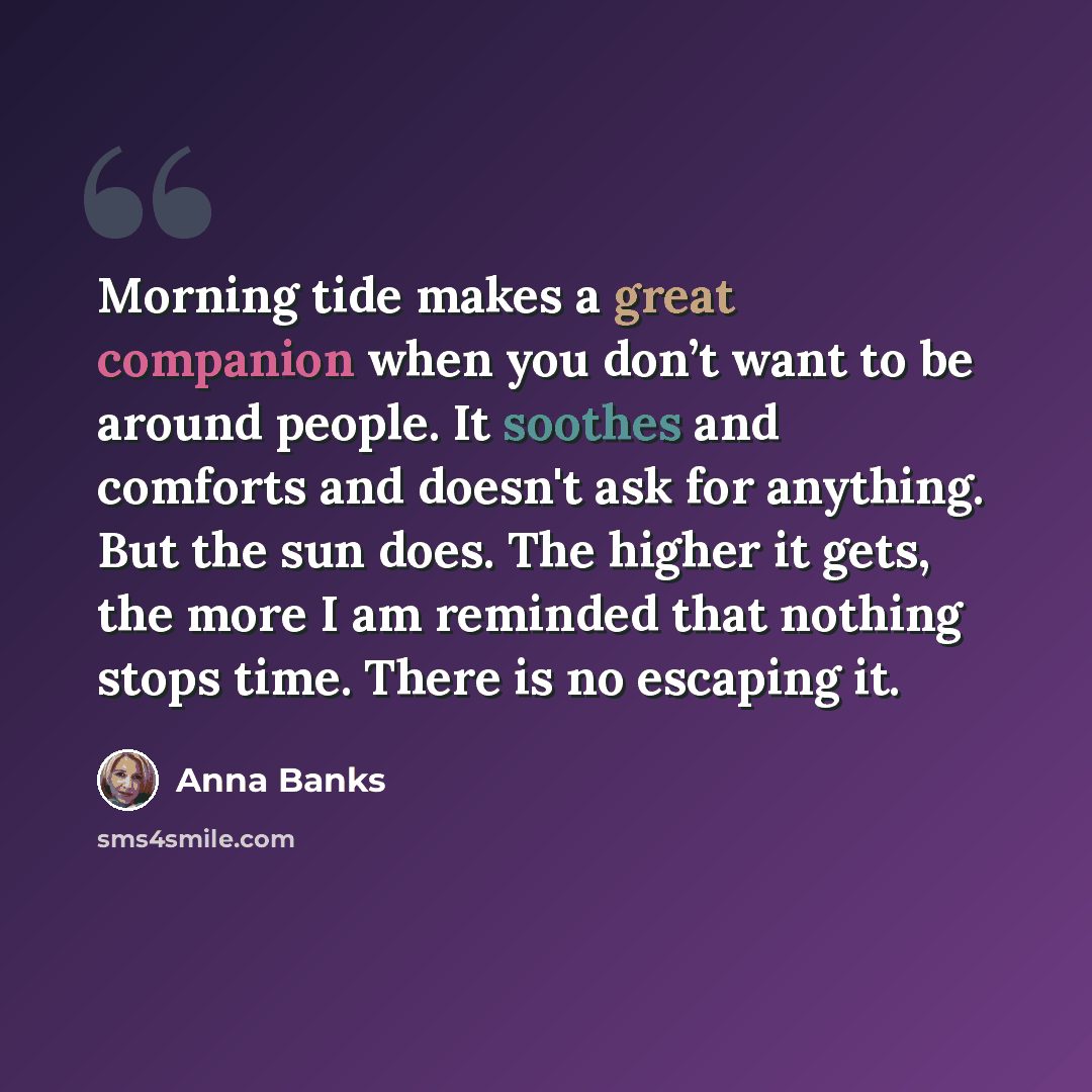 “Morning tide makes a great companion when you don’t want to be around people. It soothes and comforts and doesn't ask for anything. But the sun does. The higher it gets, the more I am reminded that nothing stops time. There is no escaping it.” quote by Anna Banks