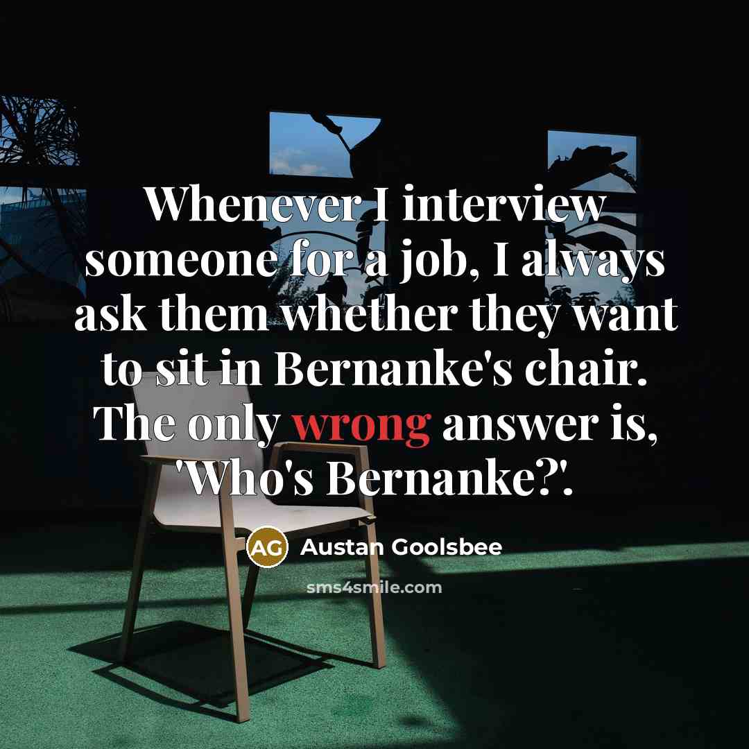 “Whenever I interview someone for a job, I always ask them whether they want to sit in Bernanke's chair. The only wrong answer is, 'Who's Bernanke?'.” quote by Austan Goolsbee