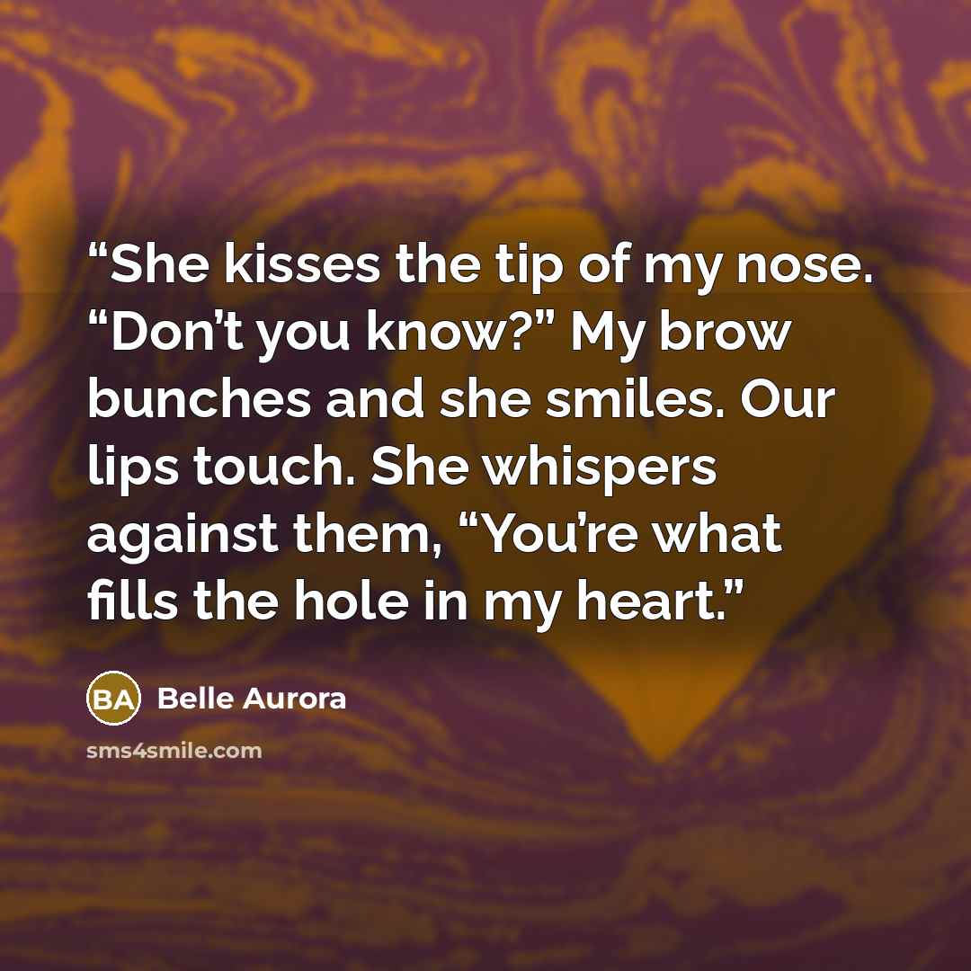 “She kisses the tip of my nose. “Don’t you know?” My brow bunches and she smiles. Our lips touch. She whispers against them, “You’re what fills the hole in my heart.” quote by Belle Aurora