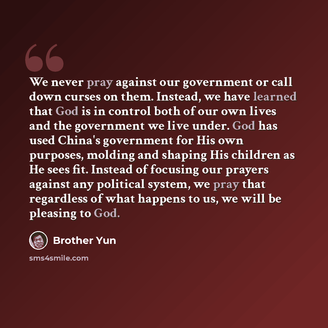 “We never pray against our government or call down curses on them. Instead, we have learned that God is in control both of our own lives and the government we live under. God has used China's government for His own purposes, molding and shaping His children as He sees fit. Instead of focusing our…” quote by Brother Yun