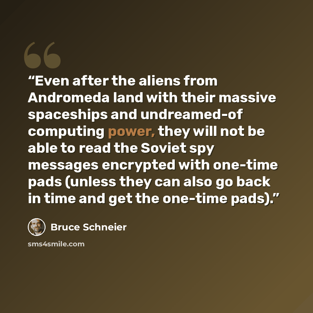 “Even after the aliens from Andromeda land with their massive spaceships and undreamed-of computing power, they will not be able to read the Soviet spy messages encrypted with one-time pads (unless they can also go back in time and get the one-time pads).” quote by Bruce Schneier