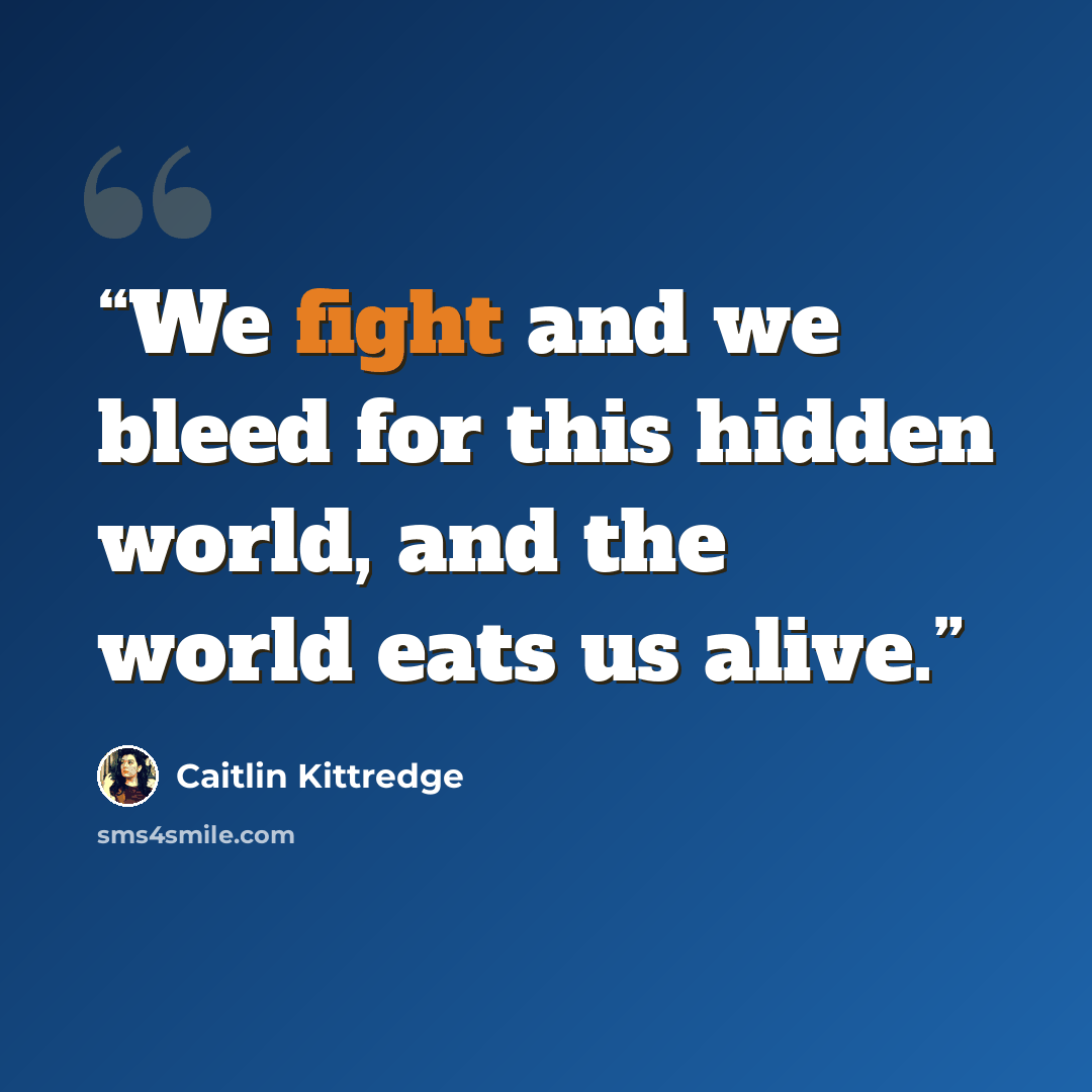 “We fight and we bleed for this hidden world, and the world eats us alive.” quote by Caitlin Kittredge