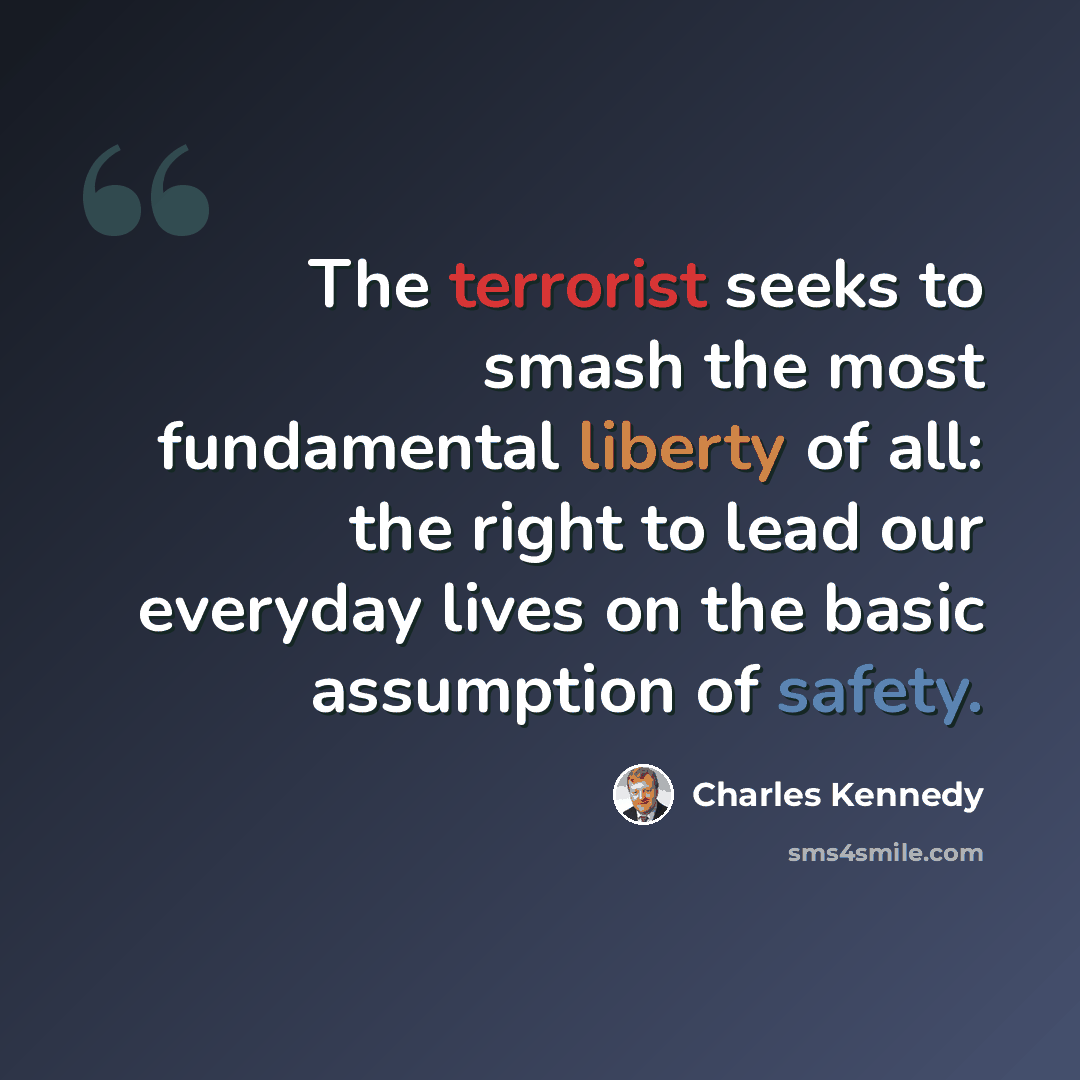 “The terrorist seeks to smash the most fundamental liberty of all: the right to lead our everyday lives on the basic assumption of safety.” quote by Charles Kennedy
