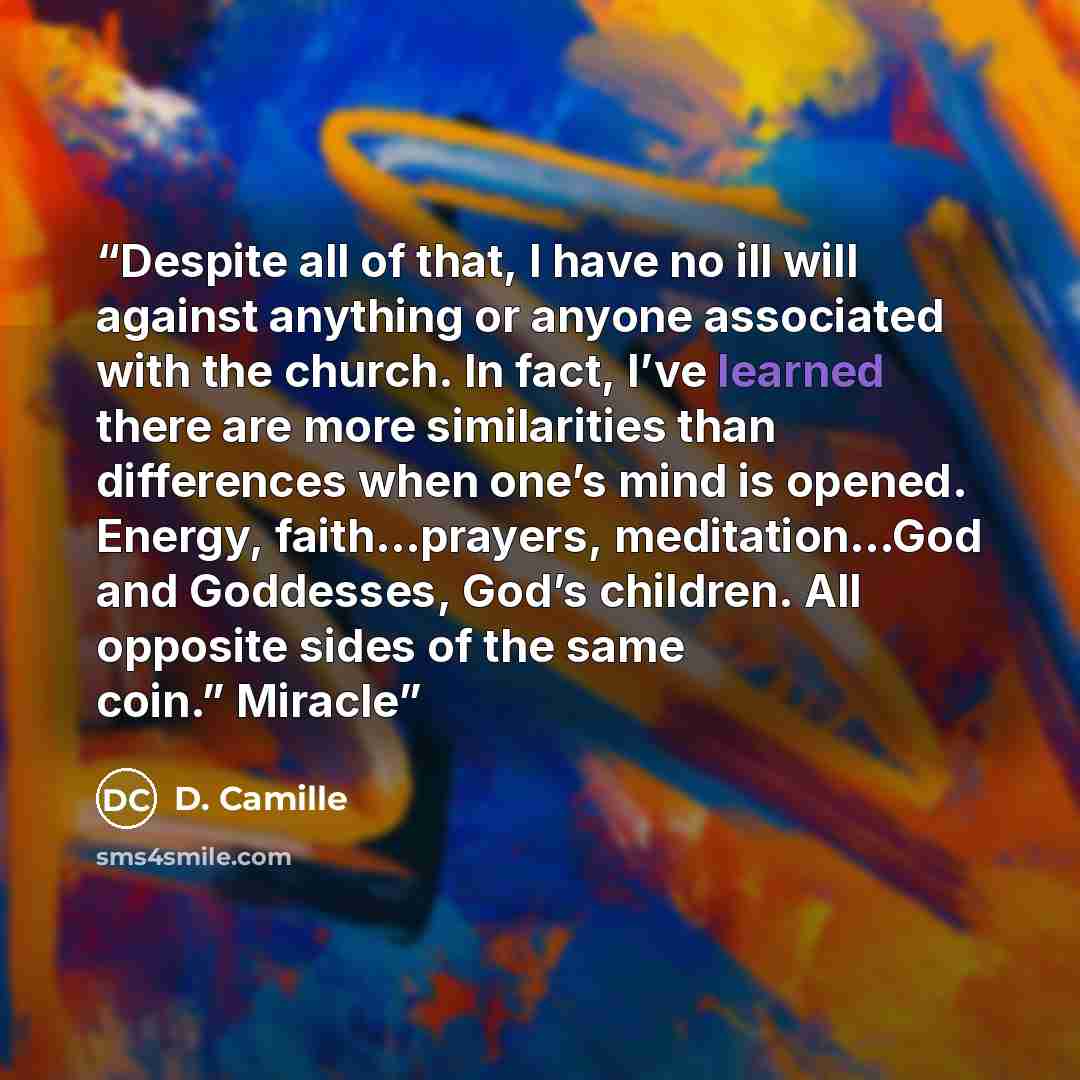 “Despite all of that, I have no ill will against anything or anyone associated with the church. In fact, I’ve learned there are more similarities than differences when one’s mind is opened. Energy, faith…prayers, meditation…God and Goddesses, God’s children. All opposite sides of the same coin.”…” quote by D. Camille