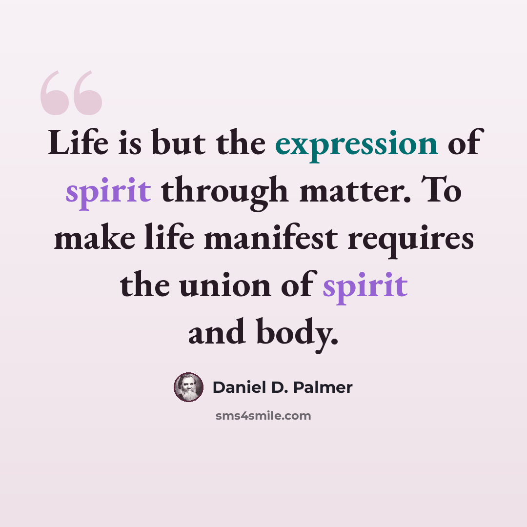 “Life is but the expression of spirit through matter. To make life manifest requires the union of spirit and body.” quote by Daniel D. Palmer