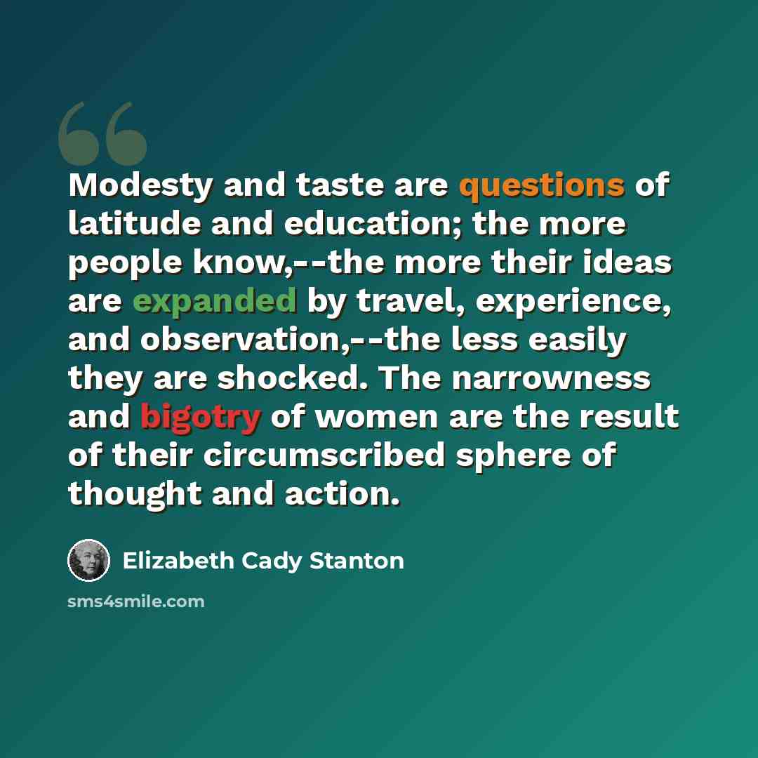 “Modesty and taste are questions of latitude and education; the more people know,--the more their ideas are expanded by travel, experience, and observation,--the less easily they are shocked. The narrowness and bigotry of women are the result of their circumscribed sphere of thought and action.” quote by Elizabeth Cady Stanton