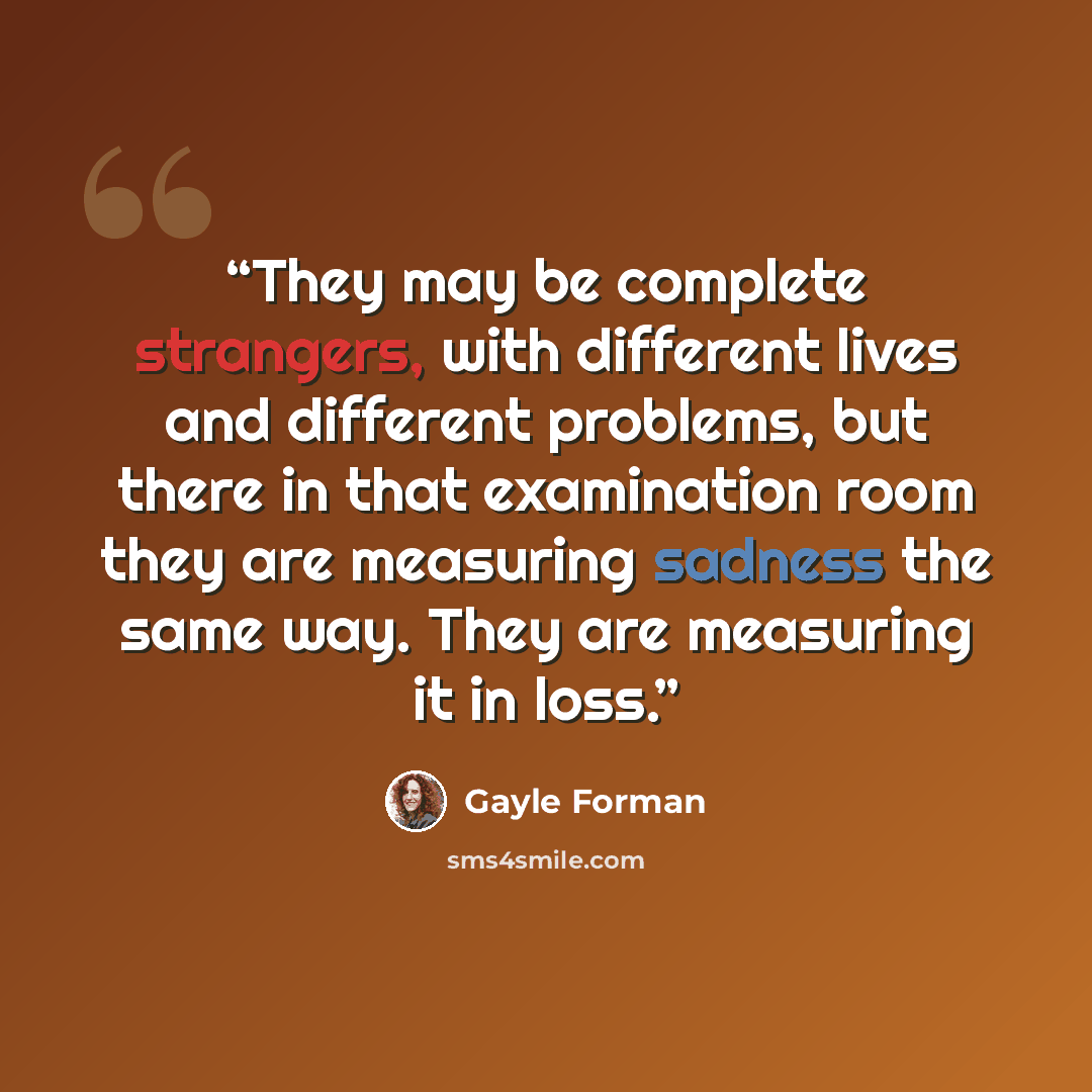 “They may be complete strangers, with different lives and different problems, but there in that examination room they are measuring sadness the same way. They are measuring it in loss.” quote by Gayle Forman