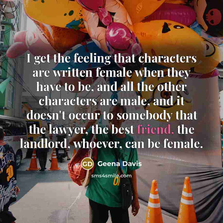 “I get the feeling that characters are written female when they have to be, and all the other characters are male, and it doesn't occur to somebody that the lawyer, the best friend, the landlord, whoever, can be female.” quote by Geena Davis